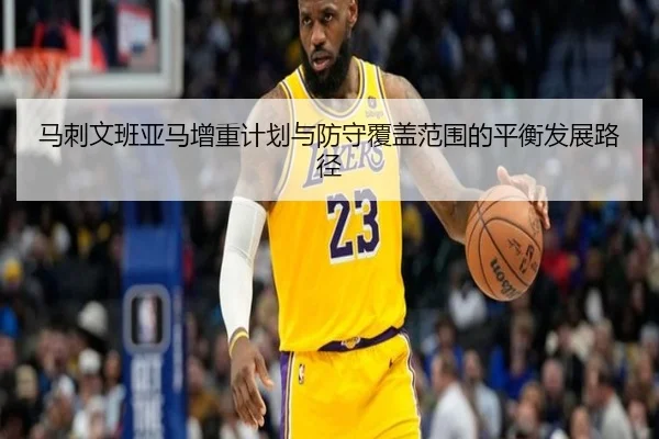 马刺文班亚马增重计划与防守覆盖范围的平衡发展路径