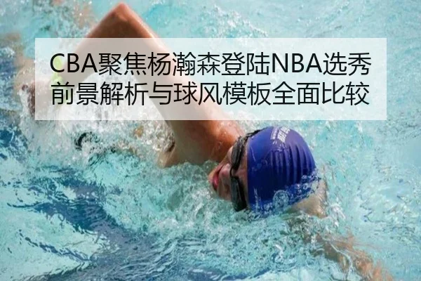CBA聚焦杨瀚森登陆NBA选秀前景解析与球风模板全面比较