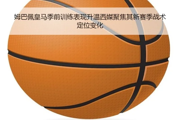 姆巴佩皇马季前训练表现升温西媒聚焦其新赛季战术定位变化