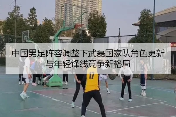 中国男足阵容调整下武磊国家队角色更新与年轻锋线竞争新格局
