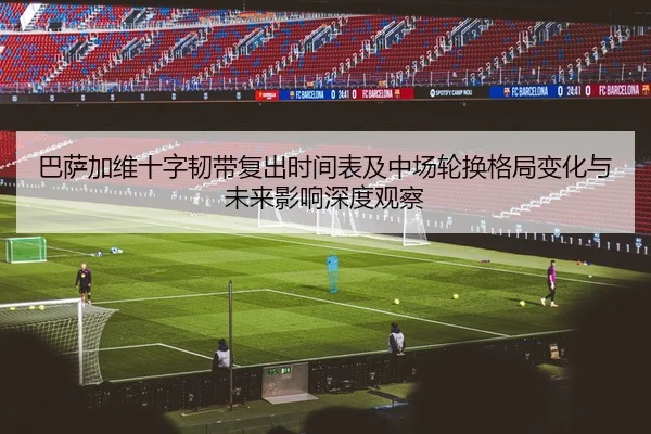 巴萨加维十字韧带复出时间表及中场轮换格局变化与未来影响深度观察