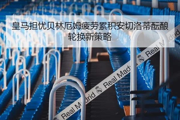 皇马担忧贝林厄姆疲劳累积安切洛蒂酝酿轮换新策略